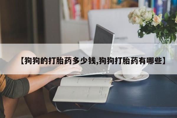 堕胎药叫什么名字微信怎么购买【狗狗的打胎药多少钱,狗狗打胎药有哪些】