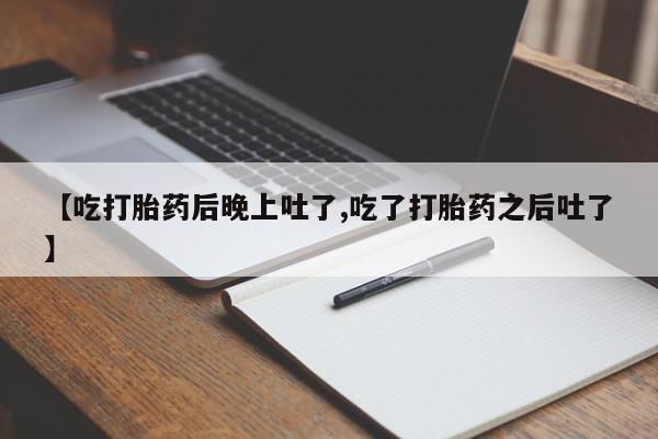 堕胎药叫什么名字微信怎么购买【吃打胎药后晚上吐了,吃了打胎药之后吐了】
