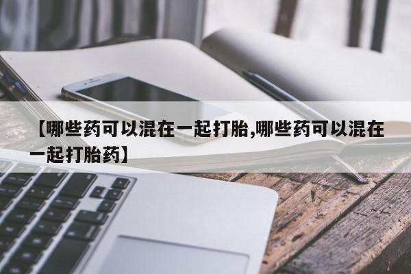 堕胎药叫什么名字微信怎么购买【哪些药可以混在一起打胎,哪些药可以混在一起打胎药】