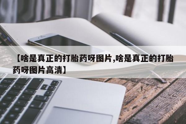 堕胎药叫什么名字微信怎么购买【啥是真正的打胎药呀图片,啥是真正的打胎药呀图片高清】